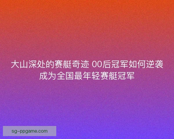 大山深处的赛艇奇迹 00后冠军如何逆袭成为全国最年轻赛艇冠军