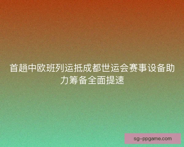 首趟中欧班列运抵成都世运会赛事设备助力筹备全面提速