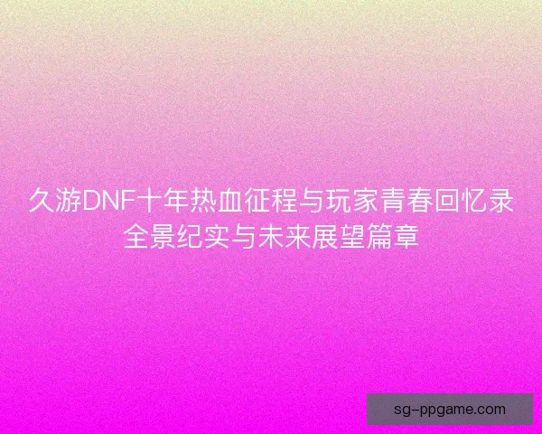 久游DNF十年热血征程与玩家青春回忆录全景纪实与未来展望篇章