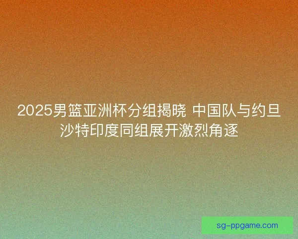 2025男篮亚洲杯分组揭晓 中国队与约旦沙特印度同组展开激烈角逐