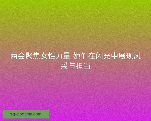 两会聚焦女性力量 她们在闪光中展现风采与担当